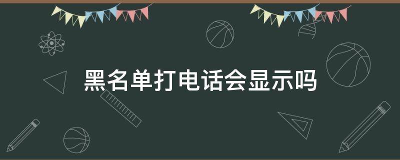 黑名单打电话会显示吗 黑名单打的电话还会显示吗?