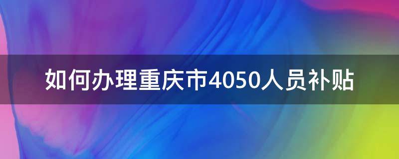 如何办理重庆市4050人员补贴（重庆市享受4050补贴的条件）