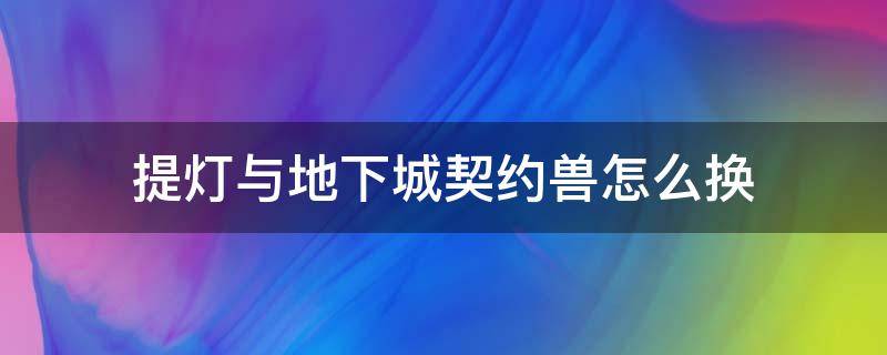 提灯与地下城契约兽怎么换（提灯与地下城 更换契约兽）