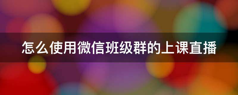 怎么使用微信班级群的上课直播（微信群上课直播功能怎么开启）