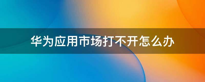 华为应用市场打不开怎么办（华为手机华为应用市场打不开怎么办）