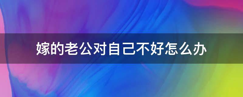 嫁的老公对自己不好怎么办 嫁给不好的老公怎么办