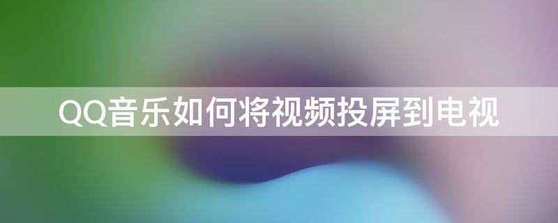 QQ音乐如何将视频投屏到电视（qq音乐视频怎么投屏到电视）