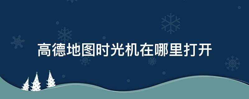 高德地图时光机在哪里打开（地图时光机在哪里看）