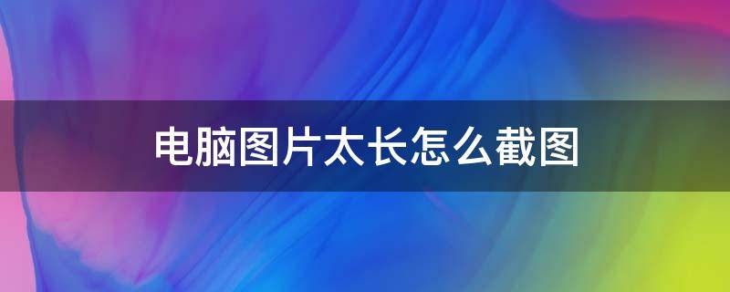 电脑图片太长怎么截图（电脑图片太长怎么截图到微信）