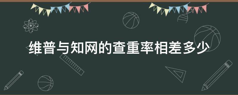 维普与知网的查重率相差多少（维普和知网查重率相差多少）