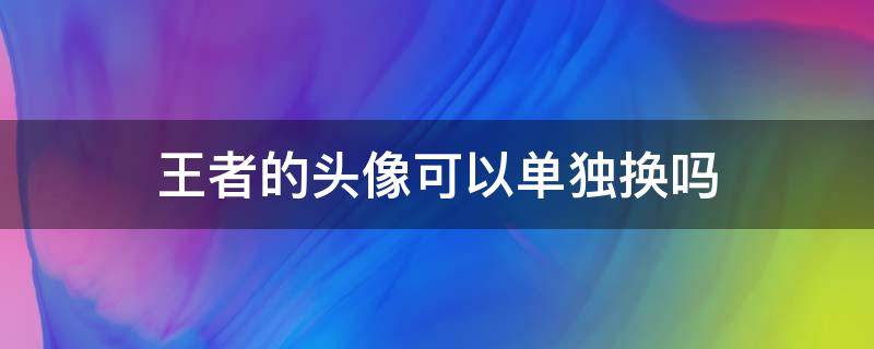 王者的头像可以单独换吗 王者头像可以单独更换嘛