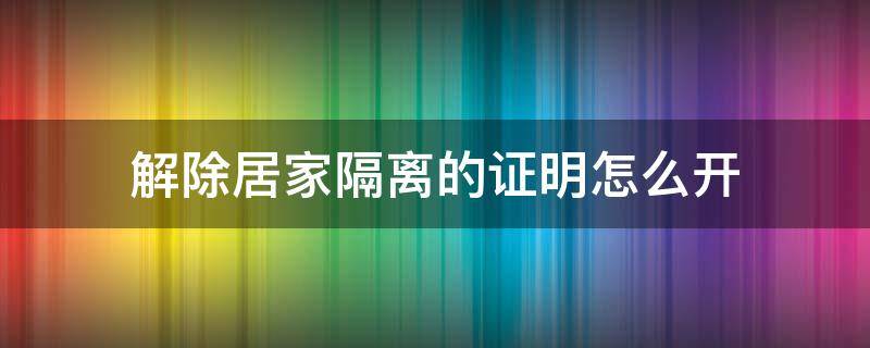 解除居家隔离的证明怎么开 居家隔离到期后,解除隔离证明到哪里开