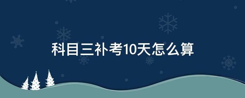 科目三补考10天怎么算 科目三补考10天怎么算长春