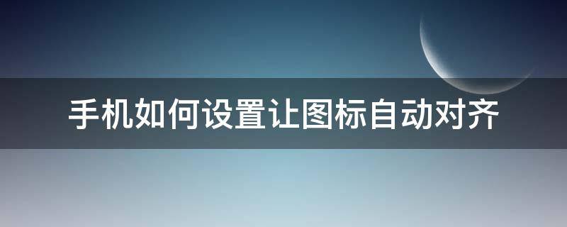 手机如何设置让图标自动对齐（手机图标对齐方式）