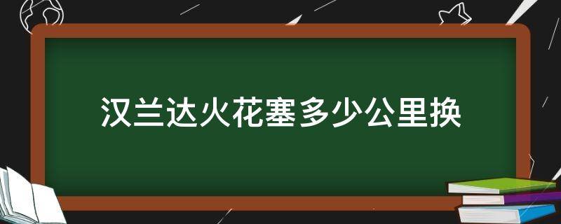 汉兰达火花塞多少公里换（汉兰达火花塞多少公里换一次最好）