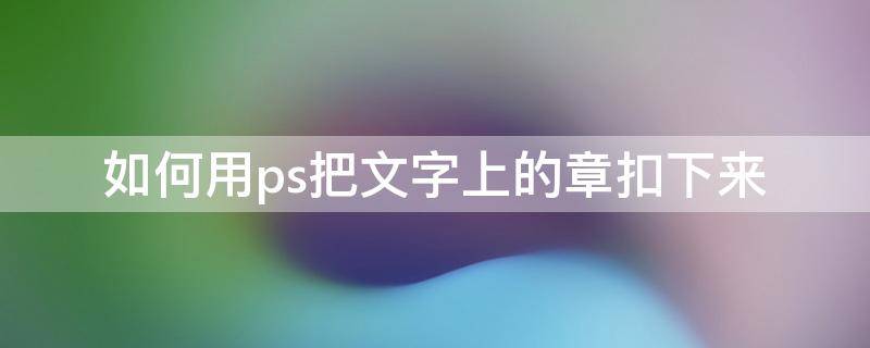 如何用ps把文字上的章扣下来 怎么用ps把章扣下来