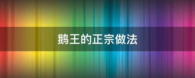 鹅王的正宗做法（鹅王的正宗做法视频）