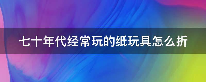 七十年代经常玩的纸玩具怎么折 七八十年代的玩具怎么折