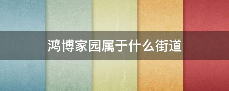 鸿博家园属于什么街道 鸿博家园属于哪个街道办事处