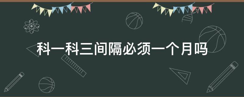 科一科三间隔必须一个月吗（为什么科一到科三要间隔一个月）