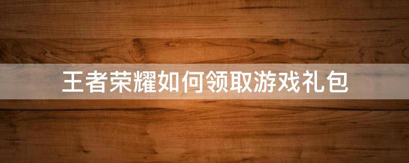 王者荣耀如何领取游戏礼包 王者荣耀礼包怎么领取