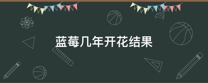 蓝莓几年开花结果 蓝莓要几年开花结果