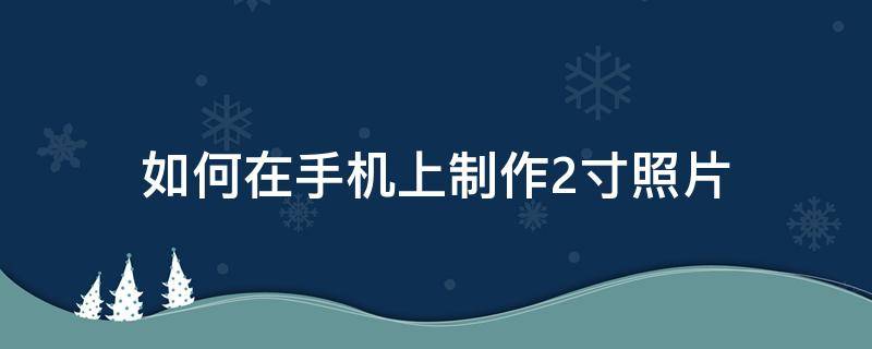 如何在手机上制作2寸照片（手机拍的照片怎么制作成2寸照片）