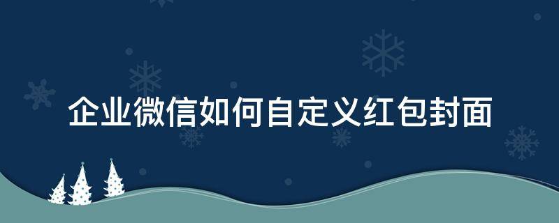 企业微信如何自定义红包封面 微信怎么设置企业红包封面