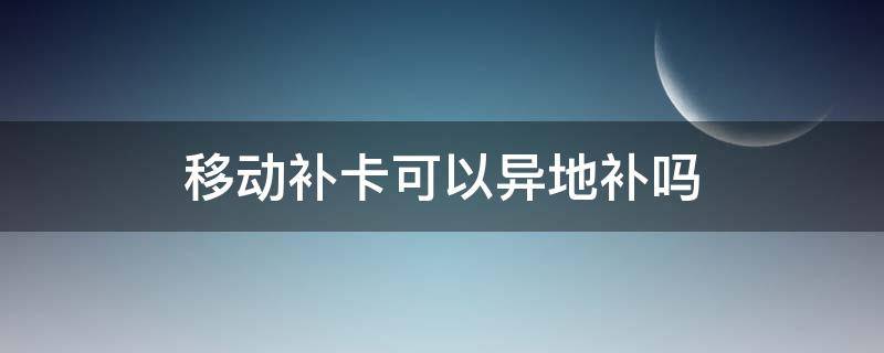 移动补卡可以异地补吗 移动卡能异地补卡吗?