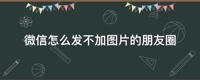 微信怎么发不加图片的朋友圈（如何发微信朋友圈不加图片）