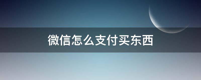 微信怎么支付买东西（怎样微信支付买东西）