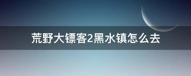 荒野大镖客2黑水镇怎么去 荒野大镖客2直接去黑水镇