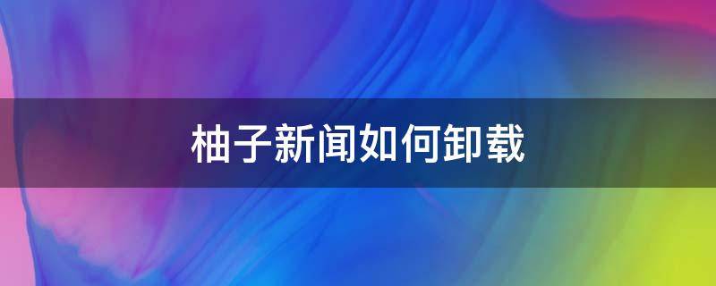 柚子新闻如何卸载（柚子新闻是哪个软件带的）