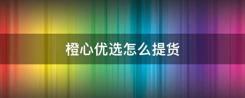 橙心优选怎么提货 橙心优选怎么发货