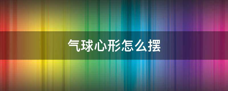 气球心形怎么摆 气球心形怎么摆 房顶