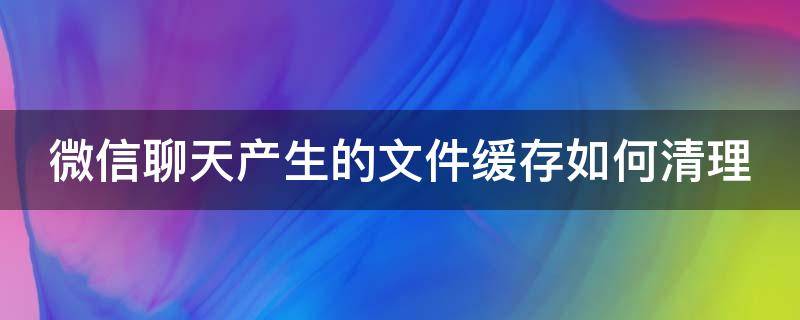 微信聊天产生的文件缓存如何清理（微信聊天记录里的文件怎么清理）