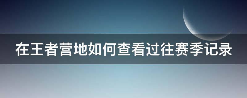 在王者营地如何查看过往赛季记录 王者营地怎么看过往赛季的战绩