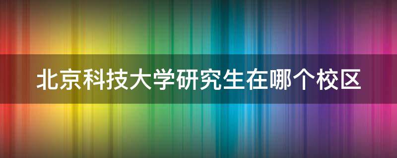 北京科技大学研究生在哪个校区（北京科技大学考研在哪个校区）