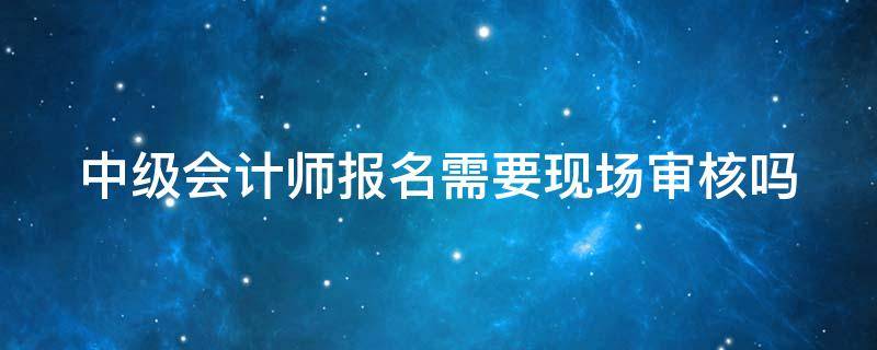 中级会计师报名需要现场审核吗 中级会计师报名需要现场审核吗多久