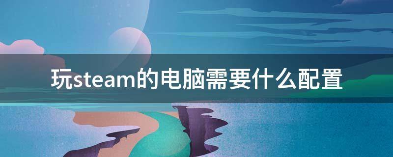 玩steam的电脑需要什么配置 steam需要电脑配置好吗