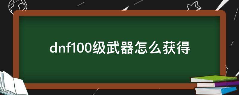 dnf100级武器怎么获得 dnf100级武器哪里获得