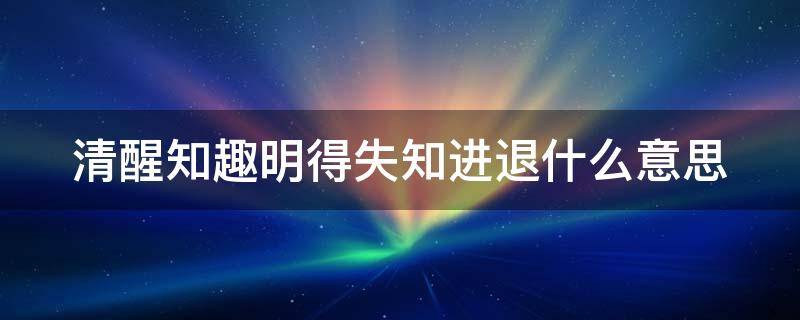 清醒知趣明得失知进退什么意思 女生说清醒知趣明得失知进退什么意思