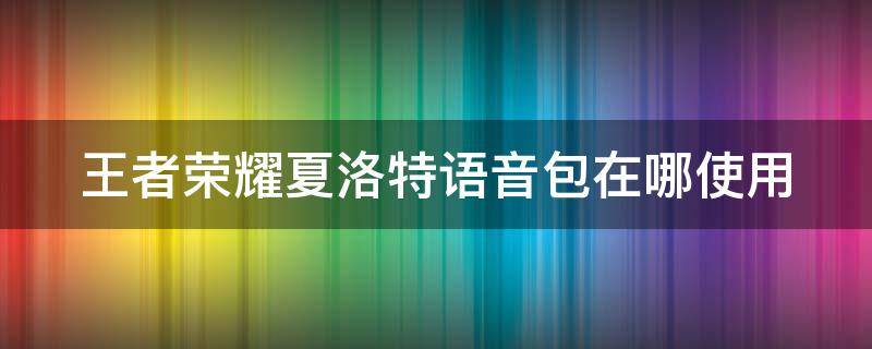 王者荣耀夏洛特语音包在哪使用 王者荣耀夏洛特语音包如何使用?