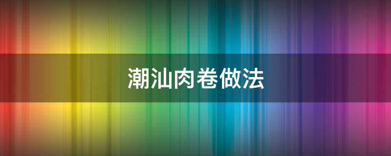 潮汕肉卷做法 潮汕肉卷做法大全视频