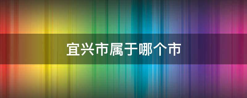 宜兴市属于哪个市（江西宜兴市属于哪个市）