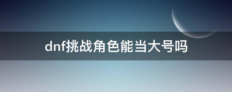 dnf挑战角色能当大号吗（dnf挑战角色可以组队吗）