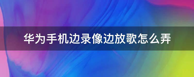 华为手机边录像边放歌怎么弄 华为手机一边录像一边放音乐怎么弄