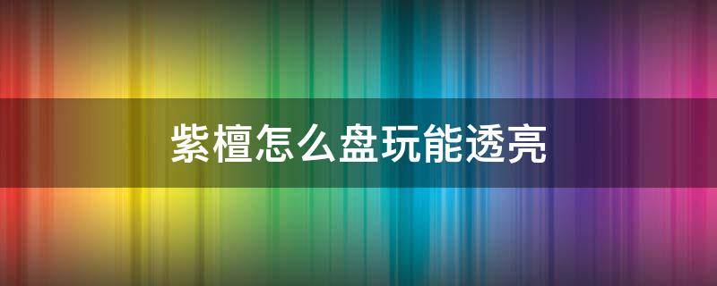 紫檀怎么盘玩能透亮 紫光檀如何盘的更亮