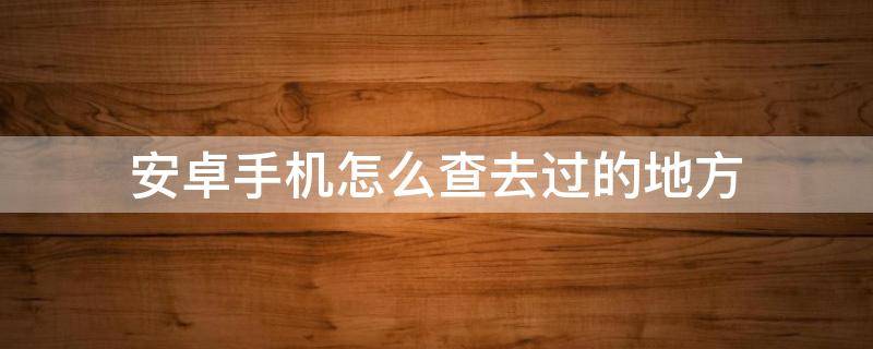 安卓手机怎么查去过的地方（如何在安卓手机查询去过哪些地方）