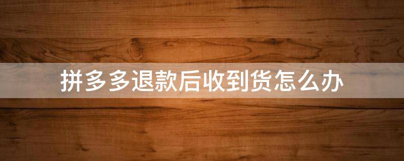 拼多多退款后收到货怎么办 拼多多退款后收到货怎么办 没有物流信息