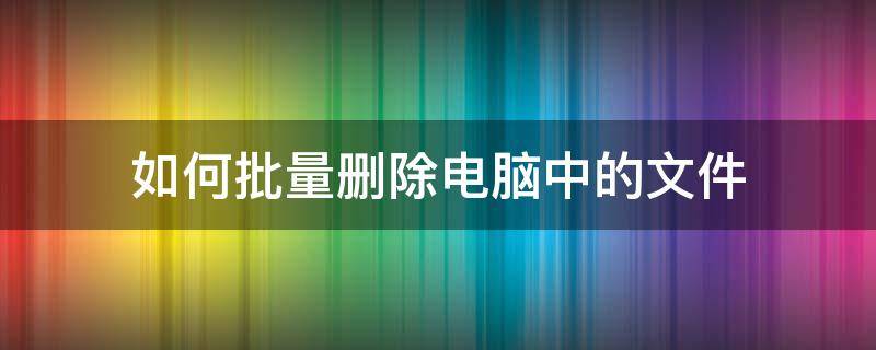 如何批量删除电脑中的文件 电脑上怎样批量删除文件