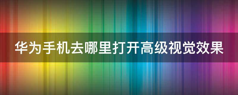 华为手机去哪里打开高级视觉效果 华为手机上的高级视觉效果是干什么的