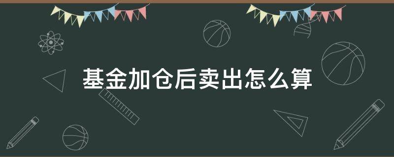 基金加仓后卖出怎么算（基金加仓后卖出怎么算手续费）