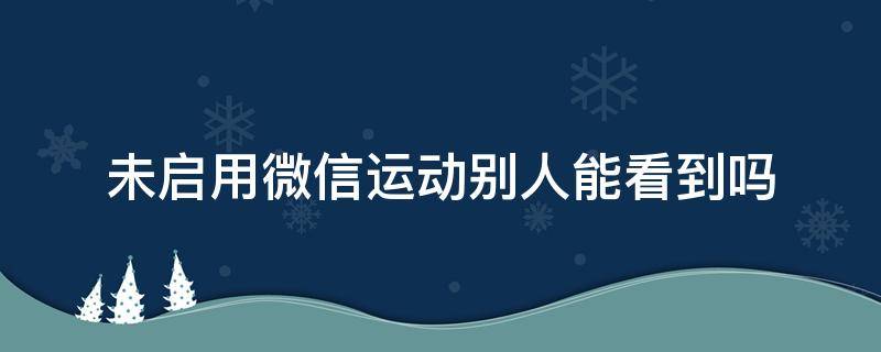 未启用微信运动别人能看到吗 微信运动未启用别人还能看到吗